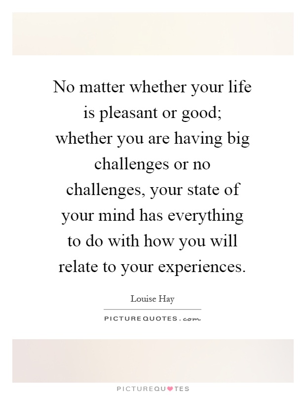 No matter whether your life is pleasant or good; whether you are having big challenges or no challenges, your state of your mind has everything to do with how you will relate to your experiences Picture Quote #1