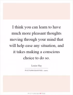 I think you can learn to have much more pleasant thoughts moving through your mind that will help ease any situation, and it takes making a conscious choice to do so Picture Quote #1