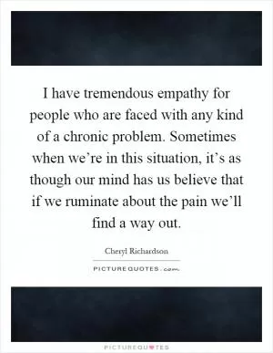 I have tremendous empathy for people who are faced with any kind of a chronic problem. Sometimes when we’re in this situation, it’s as though our mind has us believe that if we ruminate about the pain we’ll find a way out Picture Quote #1