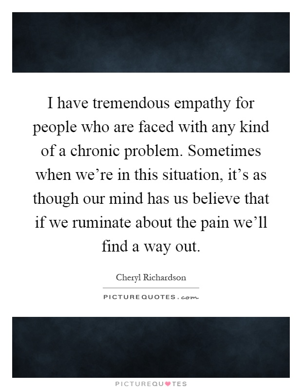 I have tremendous empathy for people who are faced with any kind of a chronic problem. Sometimes when we're in this situation, it's as though our mind has us believe that if we ruminate about the pain we'll find a way out Picture Quote #1
