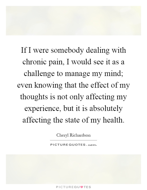 If I were somebody dealing with chronic pain, I would see it as a challenge to manage my mind; even knowing that the effect of my thoughts is not only affecting my experience, but it is absolutely affecting the state of my health Picture Quote #1