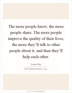 The more people know, the more people share. The more people improve the quality of their lives, the more they’ll talk to other people about it, and then they’ll help each other Picture Quote #1