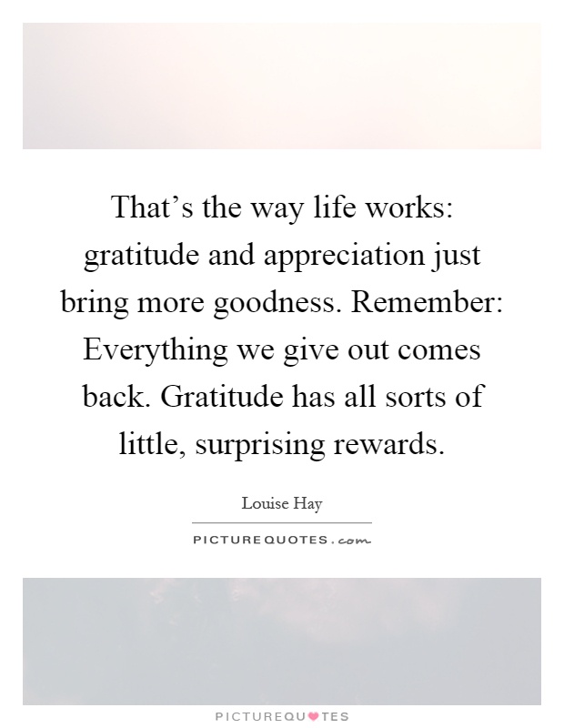 That's the way life works: gratitude and appreciation just bring more goodness. Remember: Everything we give out comes back. Gratitude has all sorts of little, surprising rewards Picture Quote #1