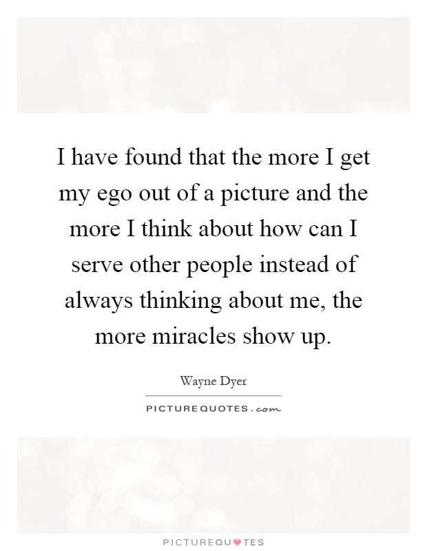 I have found that the more I get my ego out of a picture and the more I think about how can I serve other people instead of always thinking about me, the more miracles show up Picture Quote #1