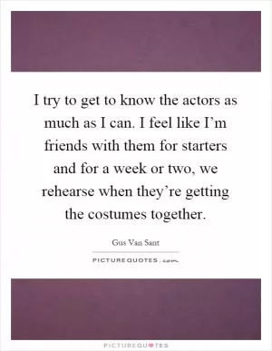 I try to get to know the actors as much as I can. I feel like I’m friends with them for starters and for a week or two, we rehearse when they’re getting the costumes together Picture Quote #1