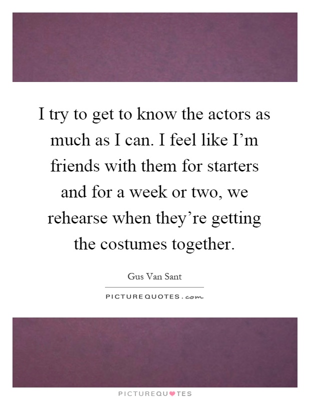 I try to get to know the actors as much as I can. I feel like I'm friends with them for starters and for a week or two, we rehearse when they're getting the costumes together Picture Quote #1