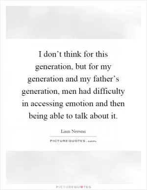 I don’t think for this generation, but for my generation and my father’s generation, men had difficulty in accessing emotion and then being able to talk about it Picture Quote #1