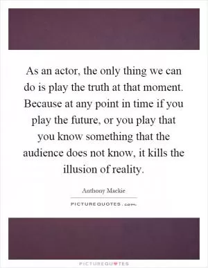 As an actor, the only thing we can do is play the truth at that moment. Because at any point in time if you play the future, or you play that you know something that the audience does not know, it kills the illusion of reality Picture Quote #1