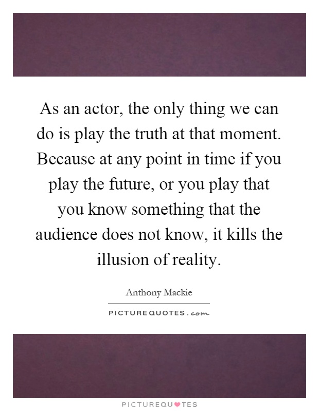 As an actor, the only thing we can do is play the truth at that moment. Because at any point in time if you play the future, or you play that you know something that the audience does not know, it kills the illusion of reality Picture Quote #1