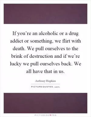 If you’re an alcoholic or a drug addict or something, we flirt with death. We pull ourselves to the brink of destruction and if we’re lucky we pull ourselves back. We all have that in us Picture Quote #1