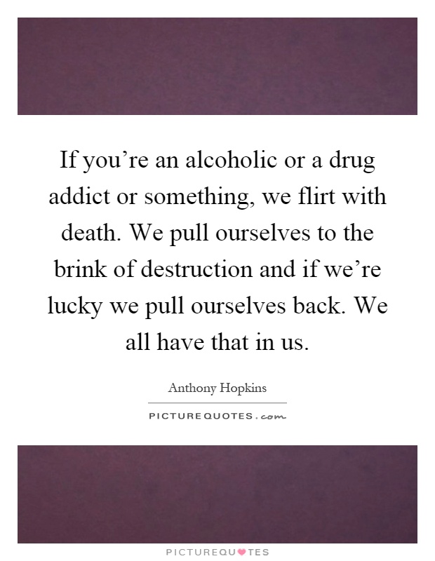 If you're an alcoholic or a drug addict or something, we flirt with death. We pull ourselves to the brink of destruction and if we're lucky we pull ourselves back. We all have that in us Picture Quote #1