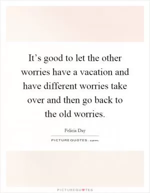 It’s good to let the other worries have a vacation and have different worries take over and then go back to the old worries Picture Quote #1