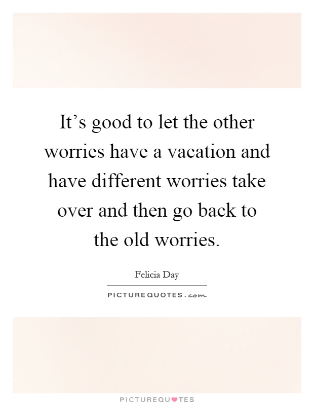 It's good to let the other worries have a vacation and have different worries take over and then go back to the old worries Picture Quote #1