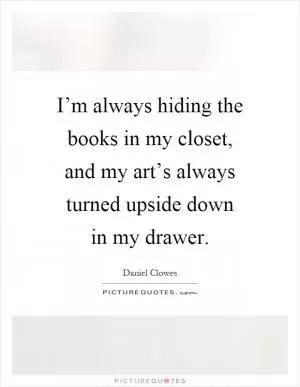 I’m always hiding the books in my closet, and my art’s always turned upside down in my drawer Picture Quote #1