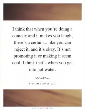 I think that when you’re doing a comedy and it makes you laugh, there’s a certain... like you can reject it, and it’s okay. It’s not promoting it or making it seem cool. I think that’s when you get into hot water Picture Quote #1