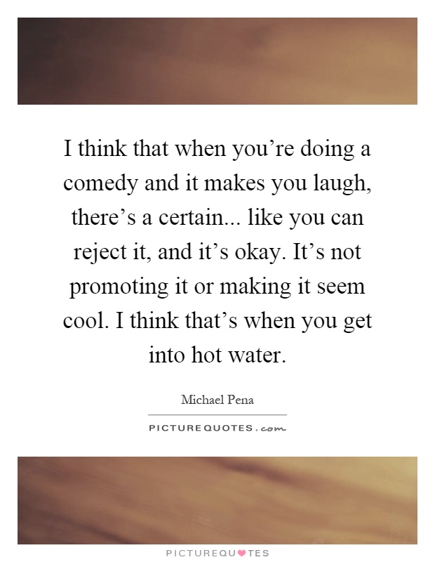 I think that when you're doing a comedy and it makes you laugh, there's a certain... like you can reject it, and it's okay. It's not promoting it or making it seem cool. I think that's when you get into hot water Picture Quote #1