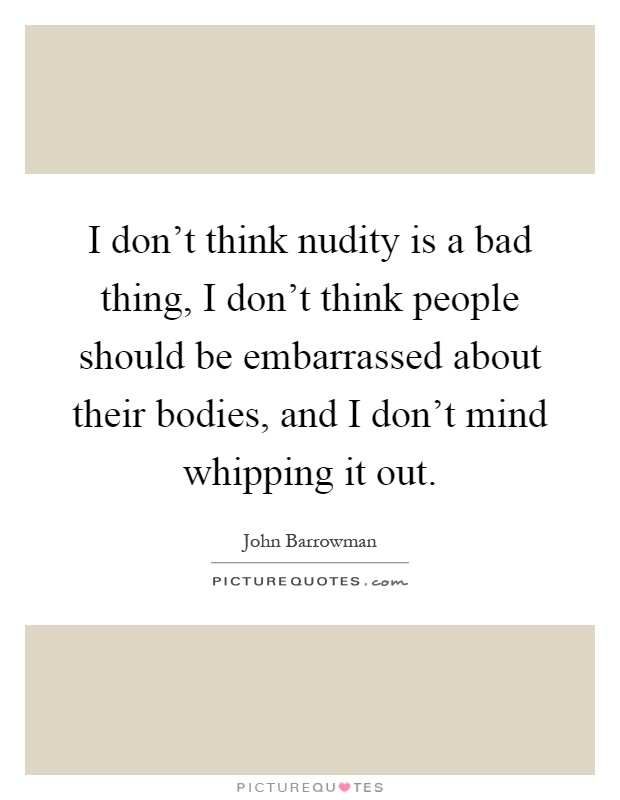I don't think nudity is a bad thing, I don't think people should be embarrassed about their bodies, and I don't mind whipping it out Picture Quote #1