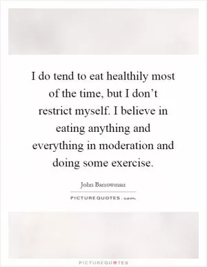 I do tend to eat healthily most of the time, but I don’t restrict myself. I believe in eating anything and everything in moderation and doing some exercise Picture Quote #1