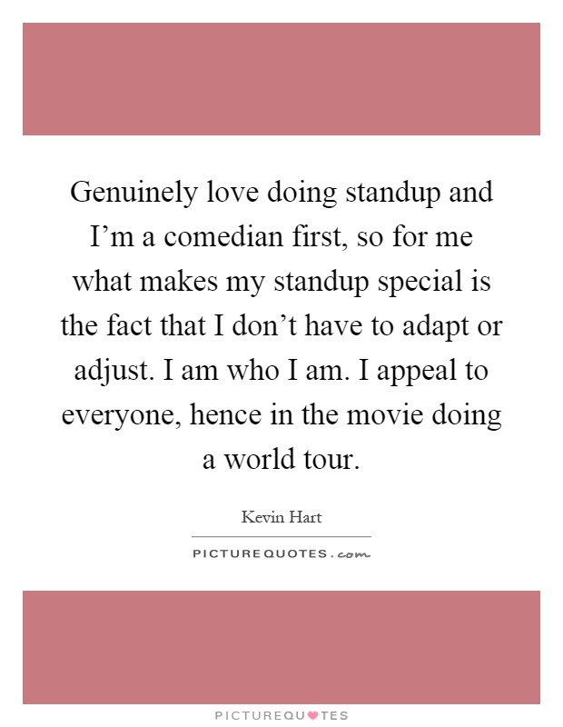 Genuinely love doing standup and I'm a comedian first, so for me what makes my standup special is the fact that I don't have to adapt or adjust. I am who I am. I appeal to everyone, hence in the movie doing a world tour Picture Quote #1
