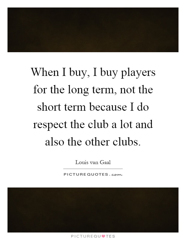 When I buy, I buy players for the long term, not the short term because I do respect the club a lot and also the other clubs Picture Quote #1