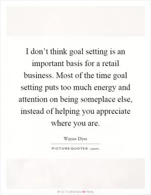 I don’t think goal setting is an important basis for a retail business. Most of the time goal setting puts too much energy and attention on being someplace else, instead of helping you appreciate where you are Picture Quote #1
