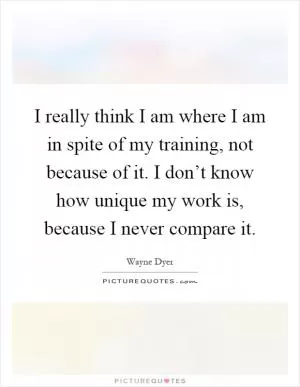 I really think I am where I am in spite of my training, not because of it. I don’t know how unique my work is, because I never compare it Picture Quote #1