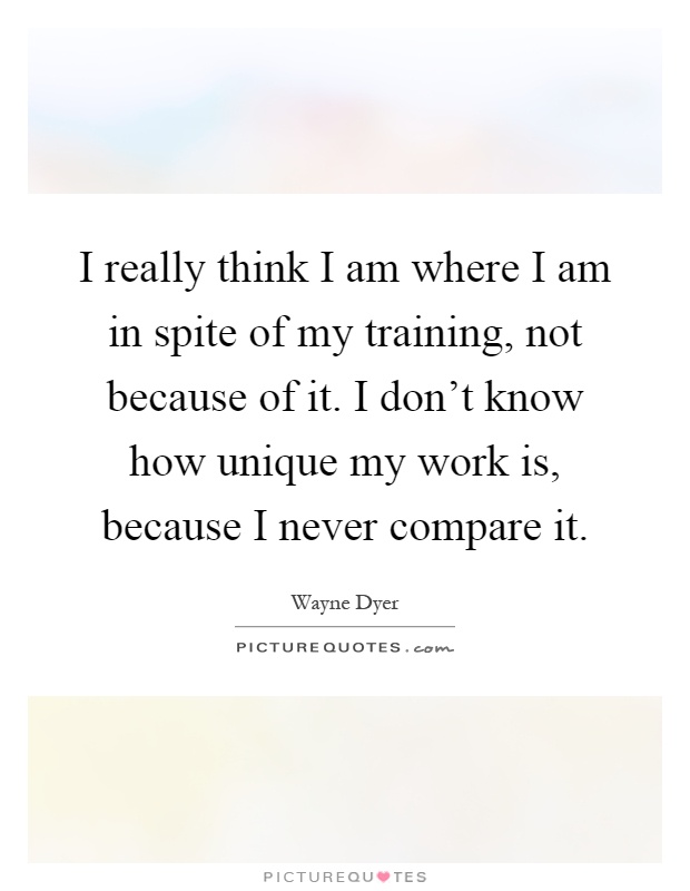 I really think I am where I am in spite of my training, not because of it. I don't know how unique my work is, because I never compare it Picture Quote #1