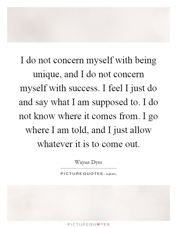I do not concern myself with being unique, and I do not concern myself with success. I feel I just do and say what I am supposed to. I do not know where it comes from. I go where I am told, and I just allow whatever it is to come out Picture Quote #1