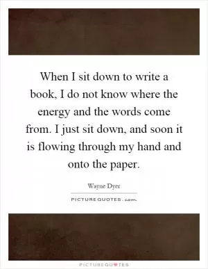 When I sit down to write a book, I do not know where the energy and the words come from. I just sit down, and soon it is flowing through my hand and onto the paper Picture Quote #1
