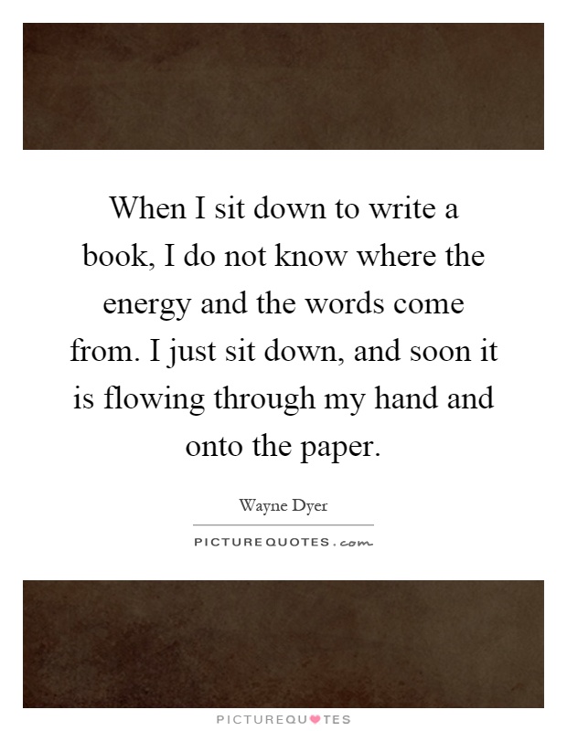 When I sit down to write a book, I do not know where the energy and the words come from. I just sit down, and soon it is flowing through my hand and onto the paper Picture Quote #1