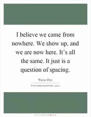 I believe we came from nowhere. We show up, and we are now here. It’s all the same. It just is a question of spacing Picture Quote #1