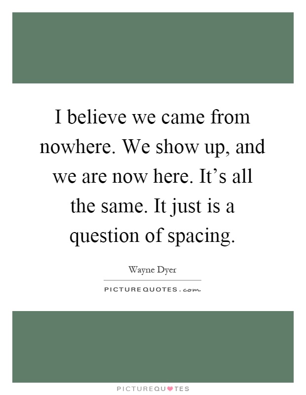 I believe we came from nowhere. We show up, and we are now here. It's all the same. It just is a question of spacing Picture Quote #1