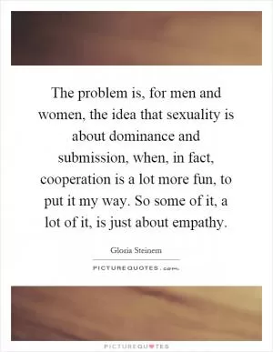 The problem is, for men and women, the idea that sexuality is about dominance and submission, when, in fact, cooperation is a lot more fun, to put it my way. So some of it, a lot of it, is just about empathy Picture Quote #1