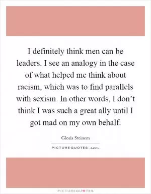 I definitely think men can be leaders. I see an analogy in the case of what helped me think about racism, which was to find parallels with sexism. In other words, I don’t think I was such a great ally until I got mad on my own behalf Picture Quote #1