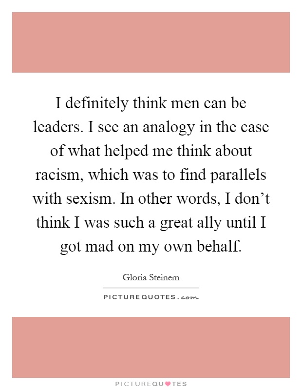I definitely think men can be leaders. I see an analogy in the case of what helped me think about racism, which was to find parallels with sexism. In other words, I don't think I was such a great ally until I got mad on my own behalf Picture Quote #1