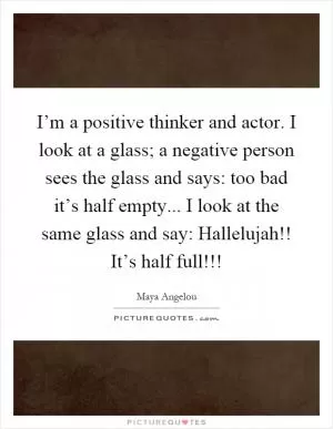 I’m a positive thinker and actor. I look at a glass; a negative person sees the glass and says: too bad it’s half empty... I look at the same glass and say: Hallelujah!! It’s half full!!! Picture Quote #1