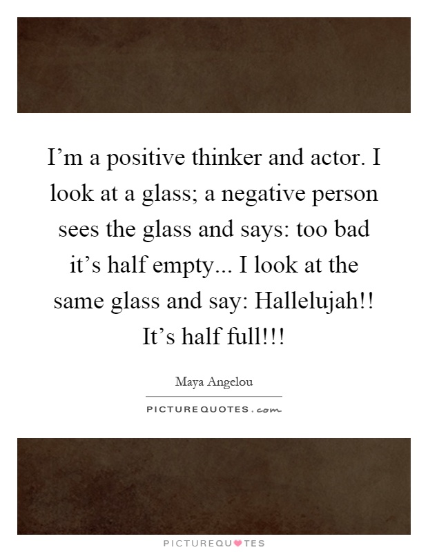 I'm a positive thinker and actor. I look at a glass; a negative person sees the glass and says: too bad it's half empty... I look at the same glass and say: Hallelujah!! It's half full!!! Picture Quote #1