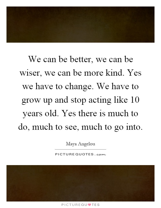 We can be better, we can be wiser, we can be more kind. Yes we have to change. We have to grow up and stop acting like 10 years old. Yes there is much to do, much to see, much to go into Picture Quote #1