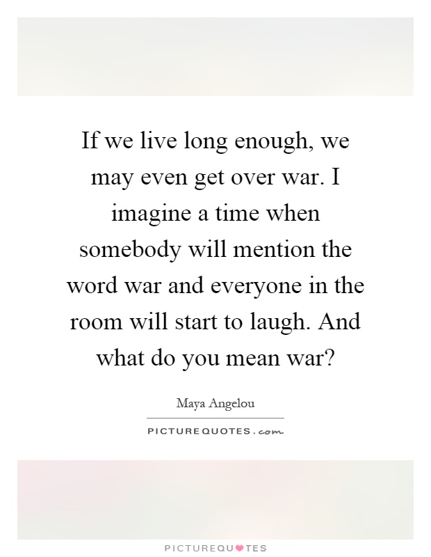 If we live long enough, we may even get over war. I imagine a time when somebody will mention the word war and everyone in the room will start to laugh. And what do you mean war? Picture Quote #1