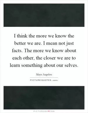 I think the more we know the better we are. I mean not just facts. The more we know about each other, the closer we are to learn something about our selves Picture Quote #1