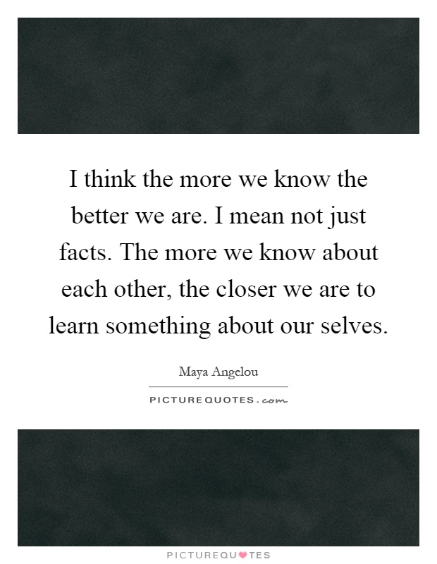 I think the more we know the better we are. I mean not just facts. The more we know about each other, the closer we are to learn something about our selves Picture Quote #1