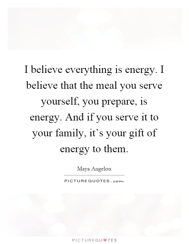 I believe everything is energy. I believe that the meal you serve yourself, you prepare, is energy. And if you serve it to your family, it's your gift of energy to them Picture Quote #1