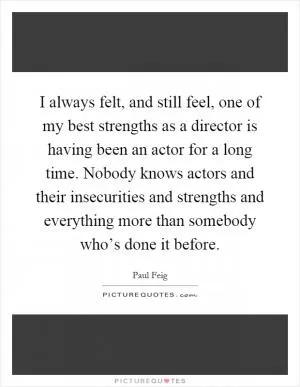 I always felt, and still feel, one of my best strengths as a director is having been an actor for a long time. Nobody knows actors and their insecurities and strengths and everything more than somebody who’s done it before Picture Quote #1