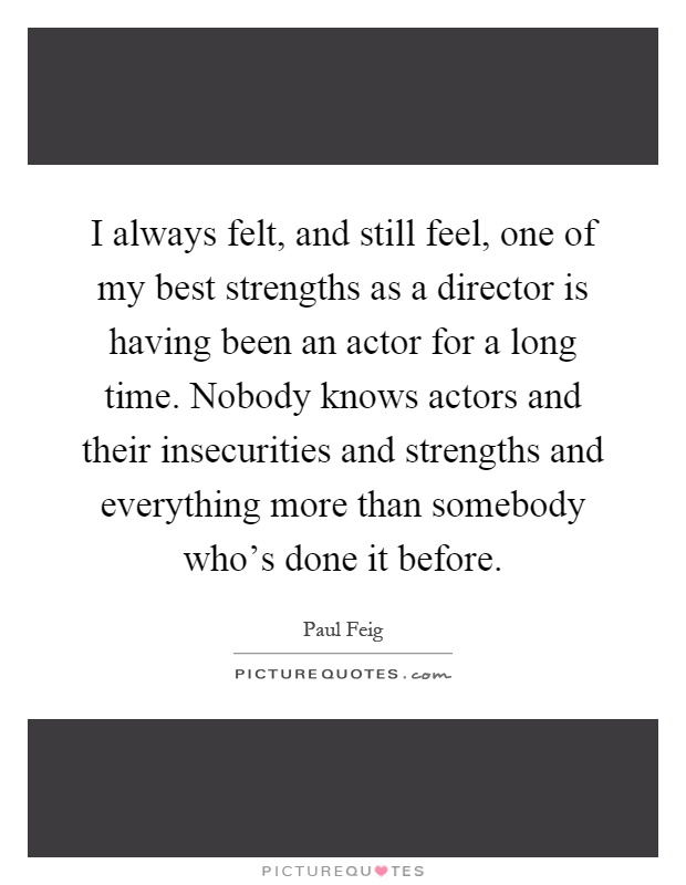 I always felt, and still feel, one of my best strengths as a director is having been an actor for a long time. Nobody knows actors and their insecurities and strengths and everything more than somebody who's done it before Picture Quote #1