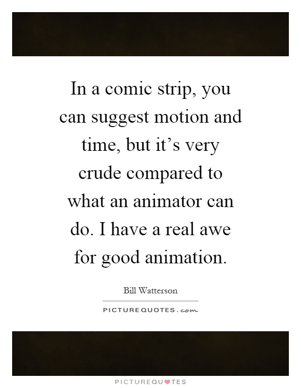 In a comic strip, you can suggest motion and time, but it's very crude compared to what an animator can do. I have a real awe for good animation Picture Quote #1