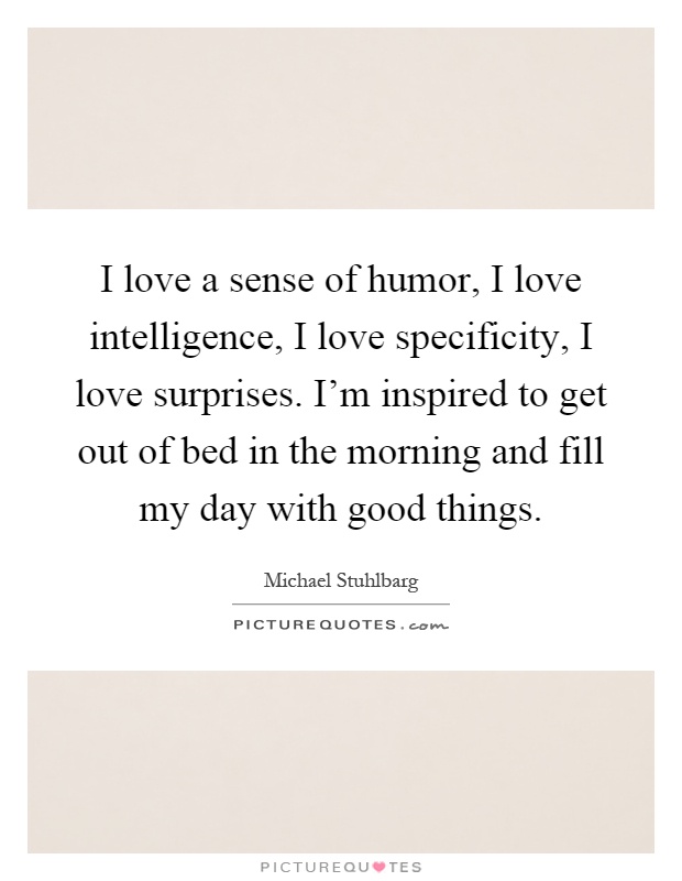 I love a sense of humor, I love intelligence, I love specificity, I love surprises. I'm inspired to get out of bed in the morning and fill my day with good things Picture Quote #1