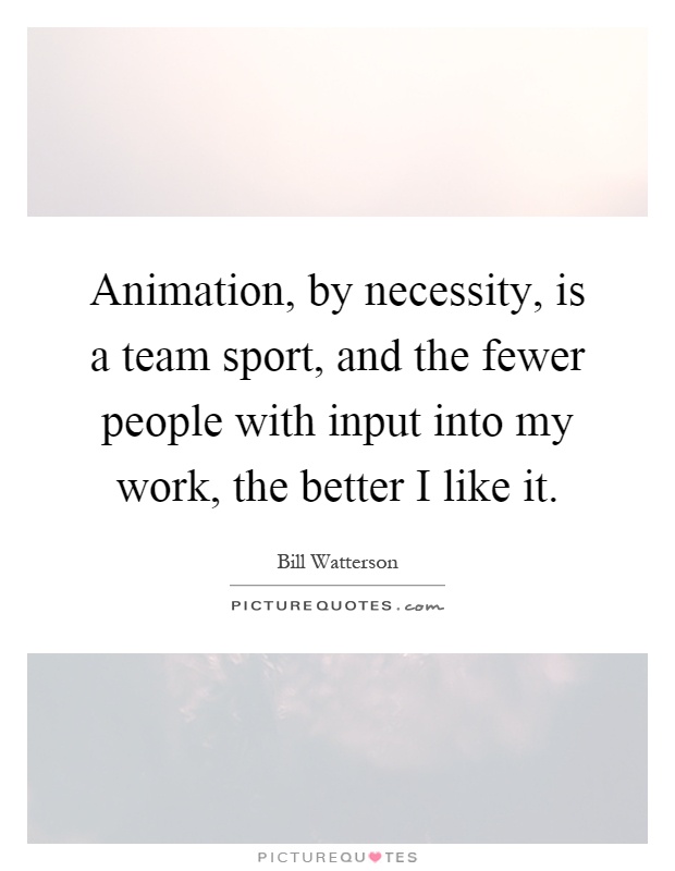 Animation, by necessity, is a team sport, and the fewer people with input into my work, the better I like it Picture Quote #1