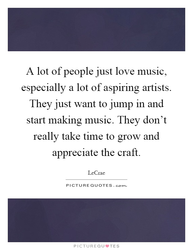 A lot of people just love music, especially a lot of aspiring artists. They just want to jump in and start making music. They don't really take time to grow and appreciate the craft Picture Quote #1