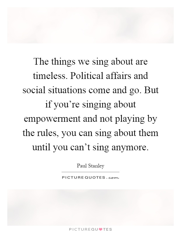 The things we sing about are timeless. Political affairs and social situations come and go. But if you're singing about empowerment and not playing by the rules, you can sing about them until you can't sing anymore Picture Quote #1