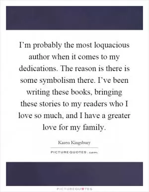 I’m probably the most loquacious author when it comes to my dedications. The reason is there is some symbolism there. I’ve been writing these books, bringing these stories to my readers who I love so much, and I have a greater love for my family Picture Quote #1